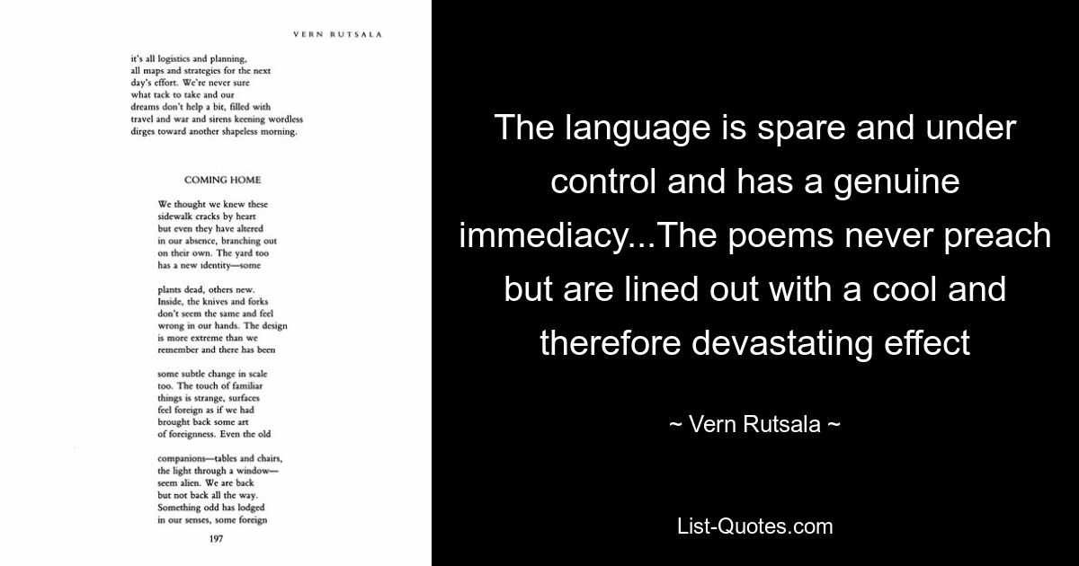 Язык сдержанный, контролируемый и обладает подлинной непосредственностью... Стихи никогда не проповедуют, но выстроены с холодным и, следовательно, разрушительным эффектом — © Vern Rutsala