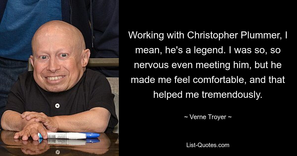 Working with Christopher Plummer, I mean, he's a legend. I was so, so nervous even meeting him, but he made me feel comfortable, and that helped me tremendously. — © Verne Troyer