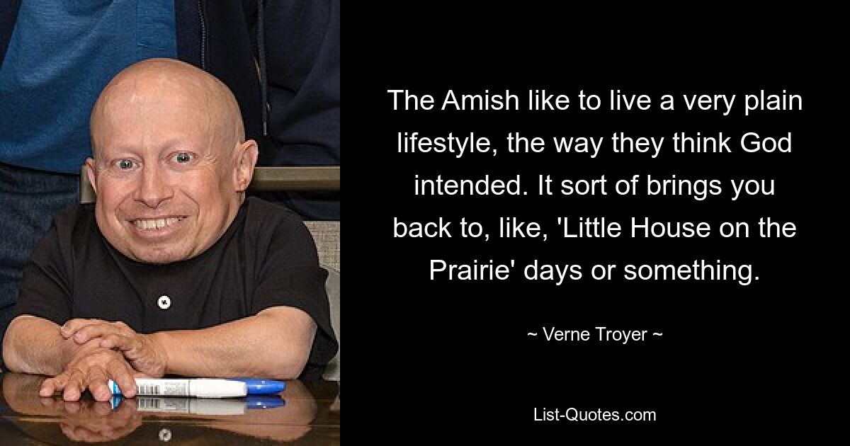 The Amish like to live a very plain lifestyle, the way they think God intended. It sort of brings you back to, like, 'Little House on the Prairie' days or something. — © Verne Troyer