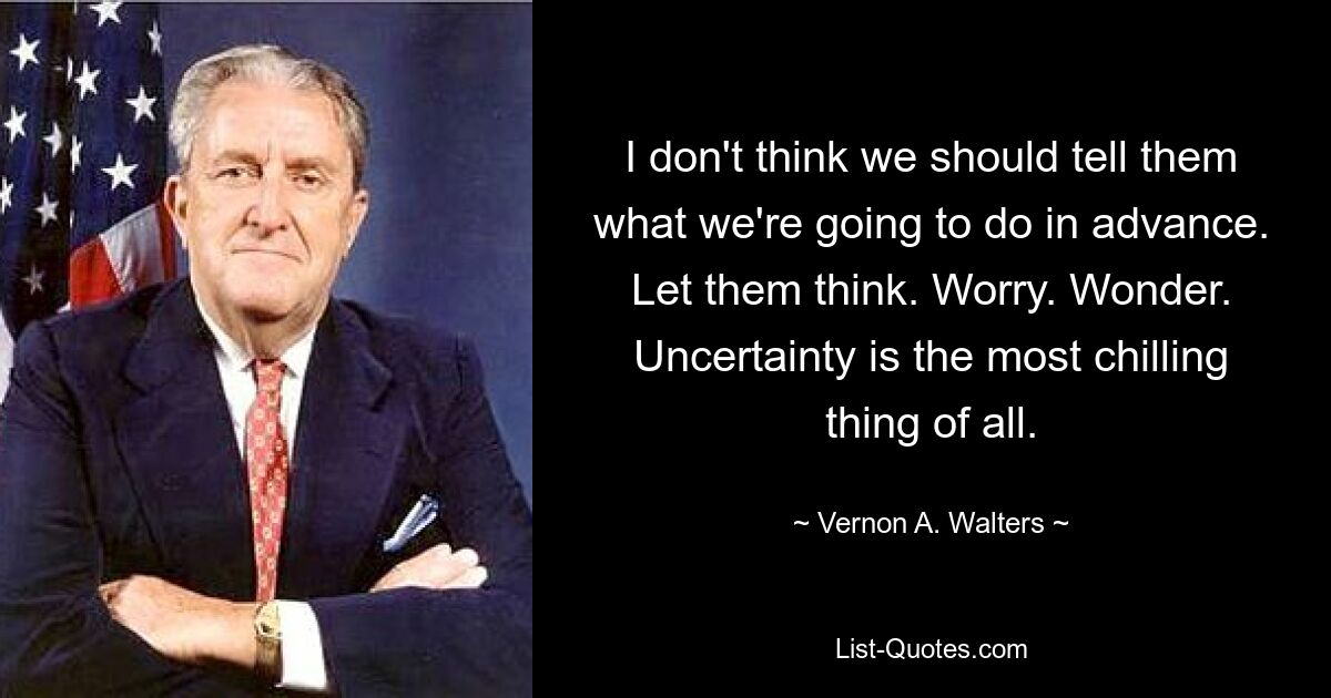 Я не думаю, что нам следует заранее говорить им, что мы собираемся делать. Пусть думают. Волноваться. Удивляться. Неопределенность — самая пугающая вещь на свете. — © Вернон А. Уолтерс
