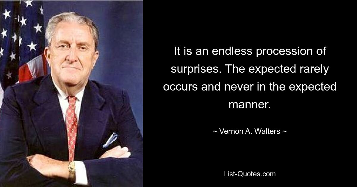 It is an endless procession of surprises. The expected rarely occurs and never in the expected manner. — © Vernon A. Walters