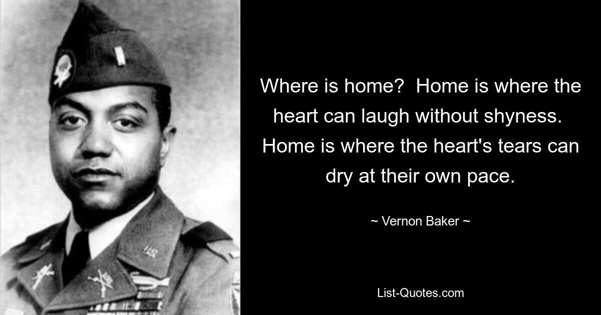 Where is home?  Home is where the heart can laugh without shyness.  Home is where the heart's tears can dry at their own pace. — © Vernon Baker