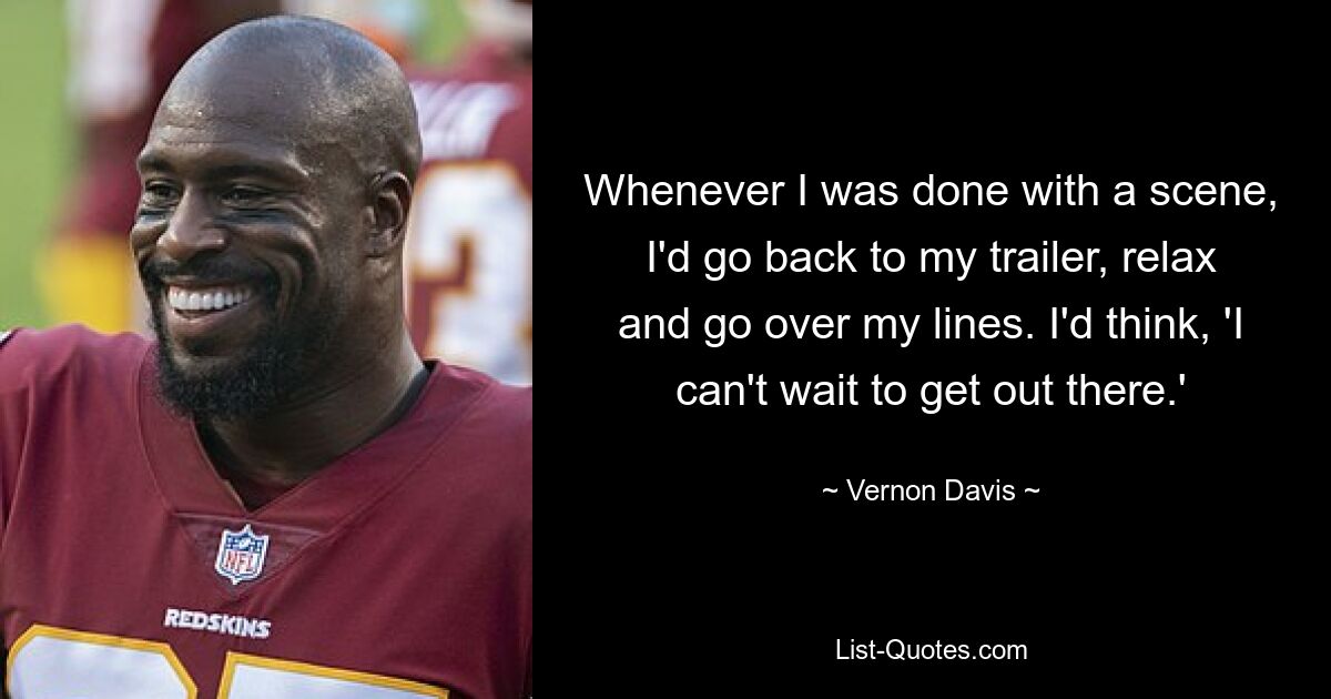 Whenever I was done with a scene, I'd go back to my trailer, relax and go over my lines. I'd think, 'I can't wait to get out there.' — © Vernon Davis