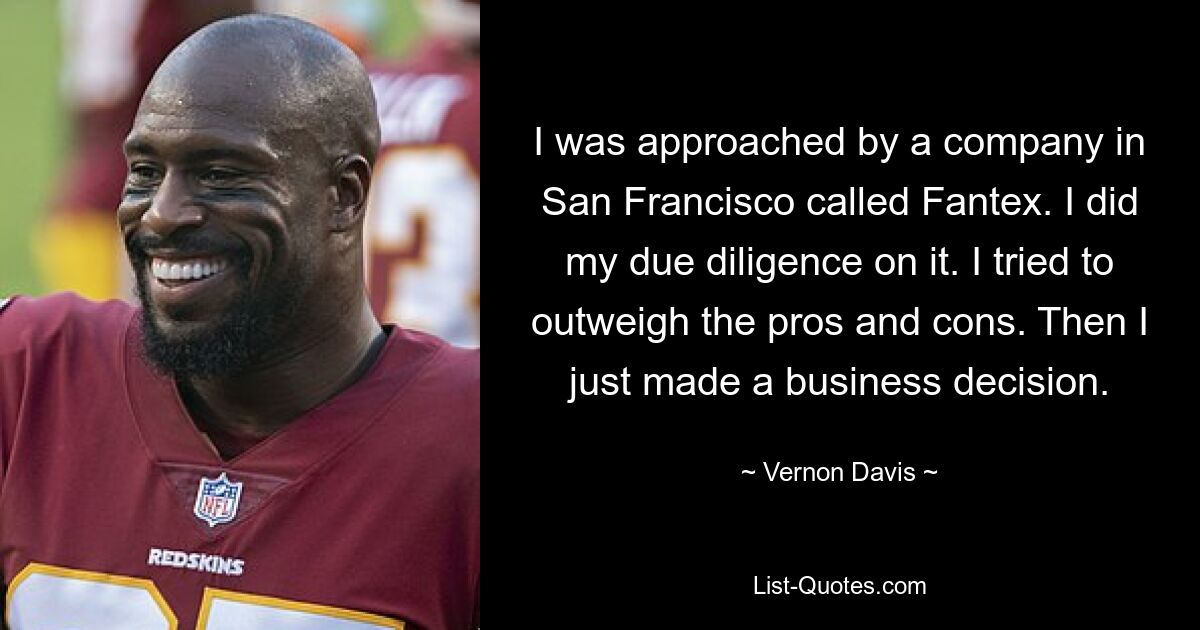 I was approached by a company in San Francisco called Fantex. I did my due diligence on it. I tried to outweigh the pros and cons. Then I just made a business decision. — © Vernon Davis