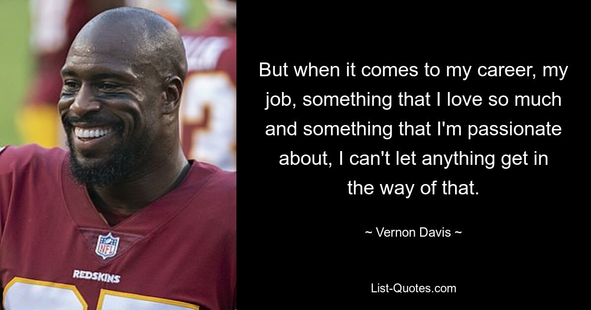 But when it comes to my career, my job, something that I love so much and something that I'm passionate about, I can't let anything get in the way of that. — © Vernon Davis