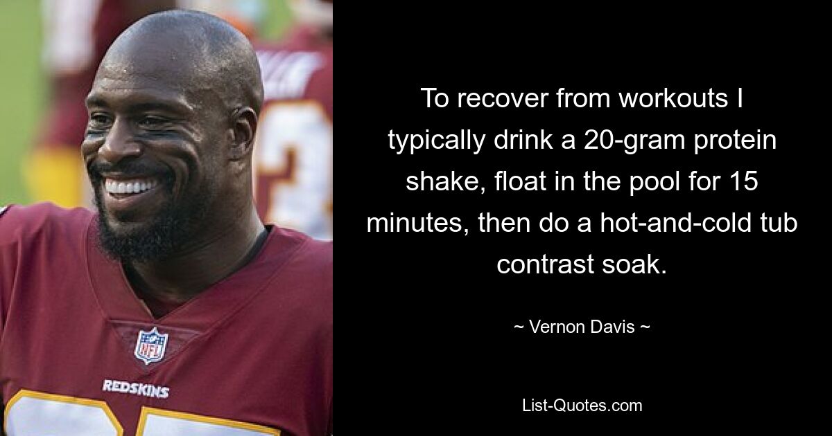 To recover from workouts I typically drink a 20-gram protein shake, float in the pool for 15 minutes, then do a hot-and-cold tub contrast soak. — © Vernon Davis