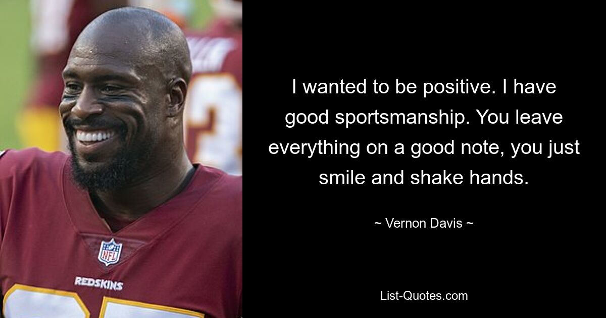 I wanted to be positive. I have good sportsmanship. You leave everything on a good note, you just smile and shake hands. — © Vernon Davis