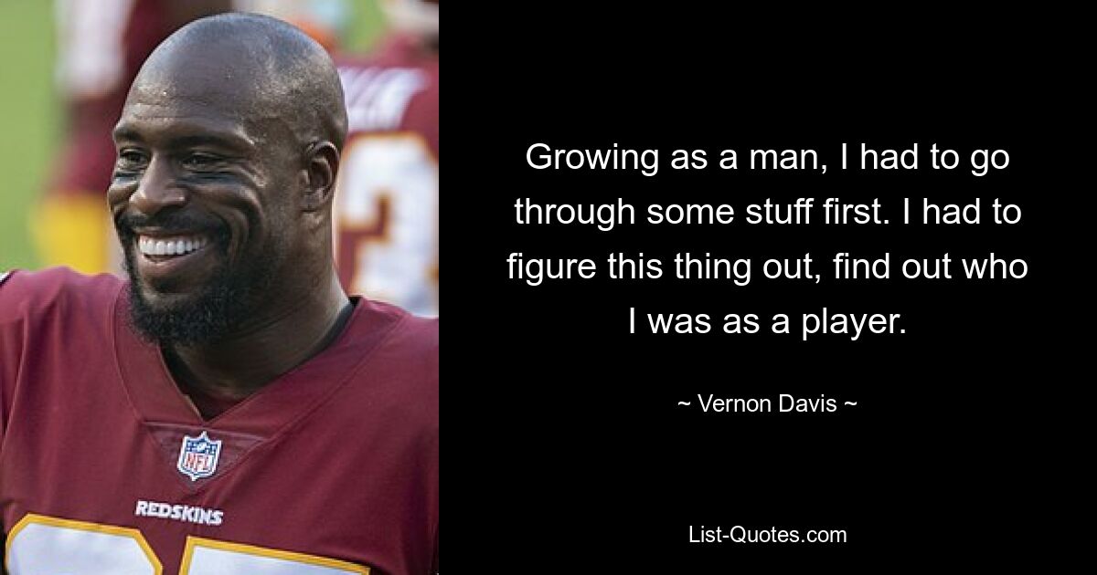 Growing as a man, I had to go through some stuff first. I had to figure this thing out, find out who I was as a player. — © Vernon Davis