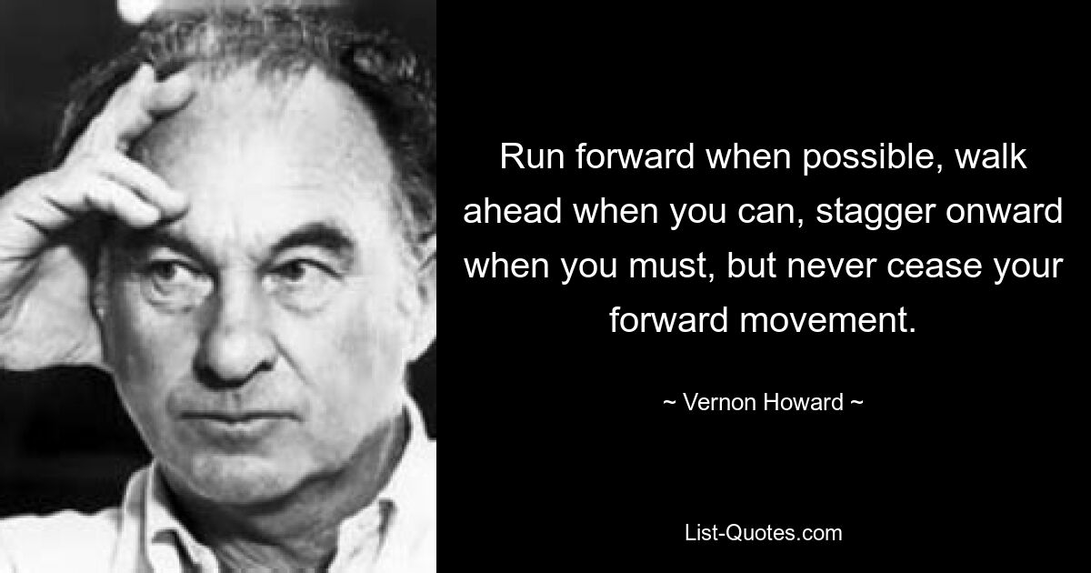 Run forward when possible, walk ahead when you can, stagger onward when you must, but never cease your forward movement. — © Vernon Howard