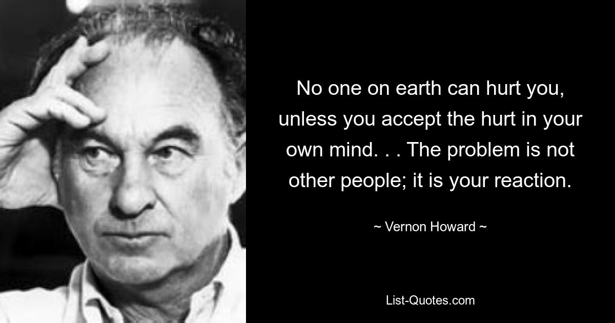 No one on earth can hurt you, unless you accept the hurt in your own mind. . . The problem is not other people; it is your reaction. — © Vernon Howard