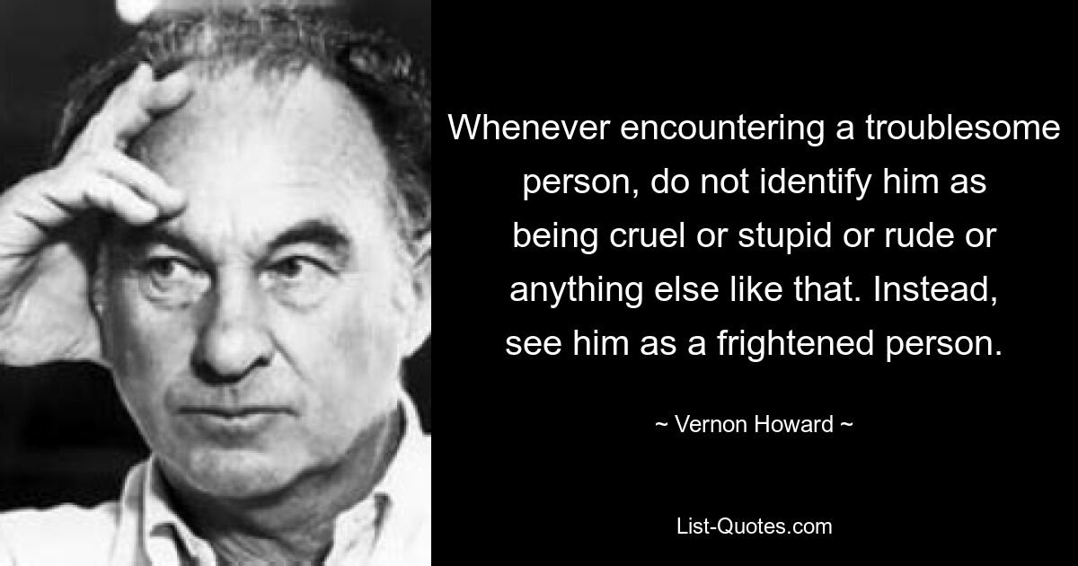 Whenever encountering a troublesome person, do not identify him as being cruel or stupid or rude or anything else like that. Instead, see him as a frightened person. — © Vernon Howard