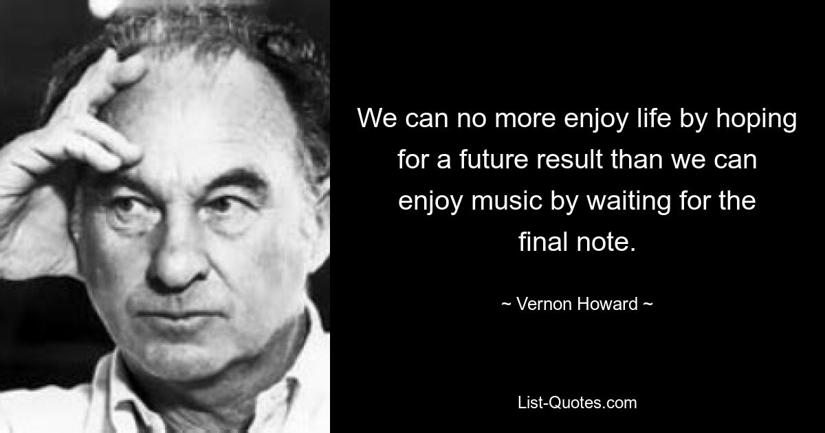 We can no more enjoy life by hoping for a future result than we can enjoy music by waiting for the final note. — © Vernon Howard