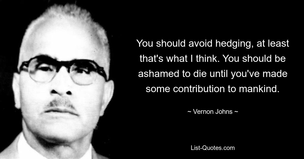 You should avoid hedging, at least that's what I think. You should be ashamed to die until you've made some contribution to mankind. — © Vernon Johns