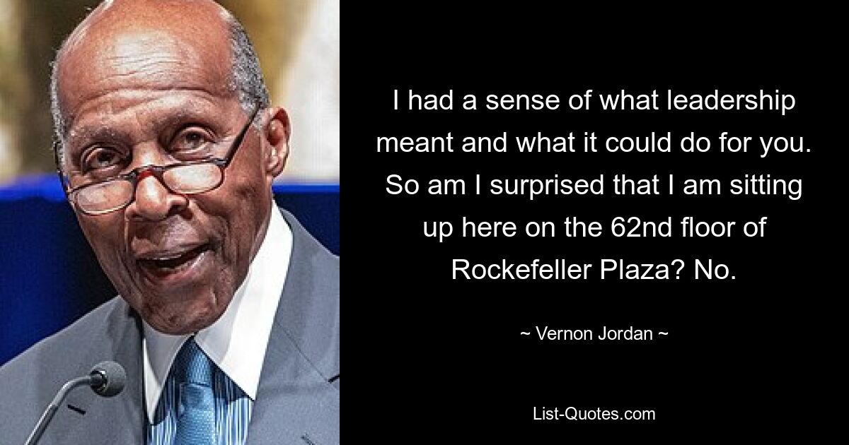 I had a sense of what leadership meant and what it could do for you. So am I surprised that I am sitting up here on the 62nd floor of Rockefeller Plaza? No. — © Vernon Jordan