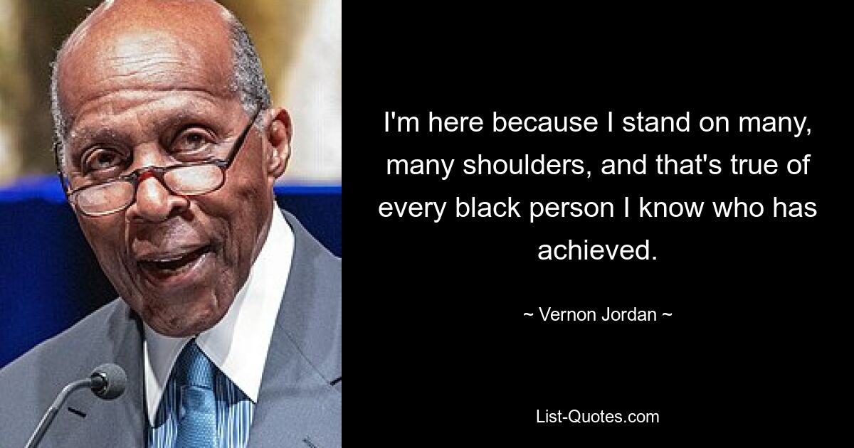 I'm here because I stand on many, many shoulders, and that's true of every black person I know who has achieved. — © Vernon Jordan