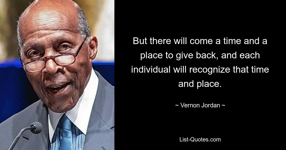 But there will come a time and a place to give back, and each individual will recognize that time and place. — © Vernon Jordan