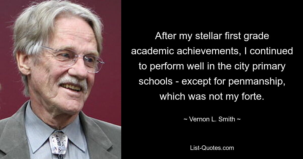 After my stellar first grade academic achievements, I continued to perform well in the city primary schools - except for penmanship, which was not my forte. — © Vernon L. Smith