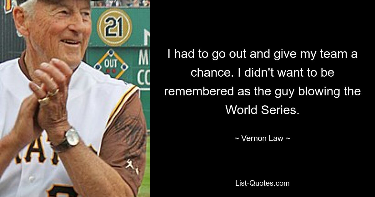 I had to go out and give my team a chance. I didn't want to be remembered as the guy blowing the World Series. — © Vernon Law