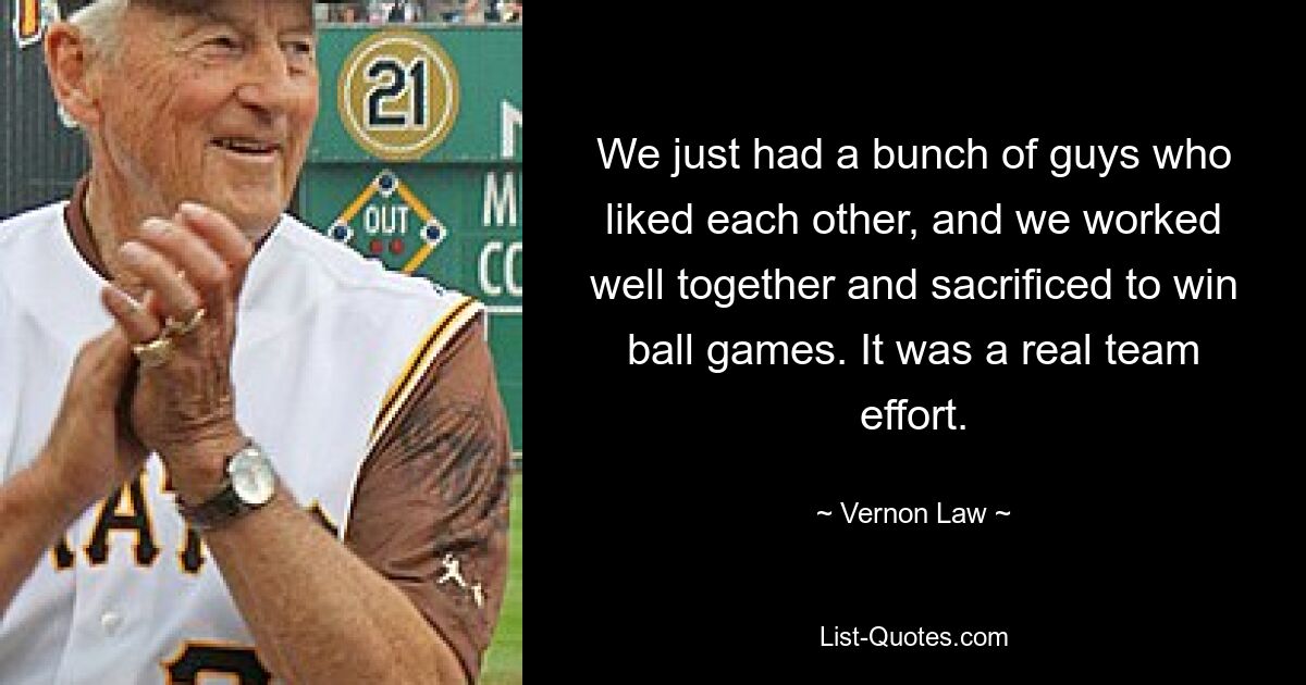 We just had a bunch of guys who liked each other, and we worked well together and sacrificed to win ball games. It was a real team effort. — © Vernon Law