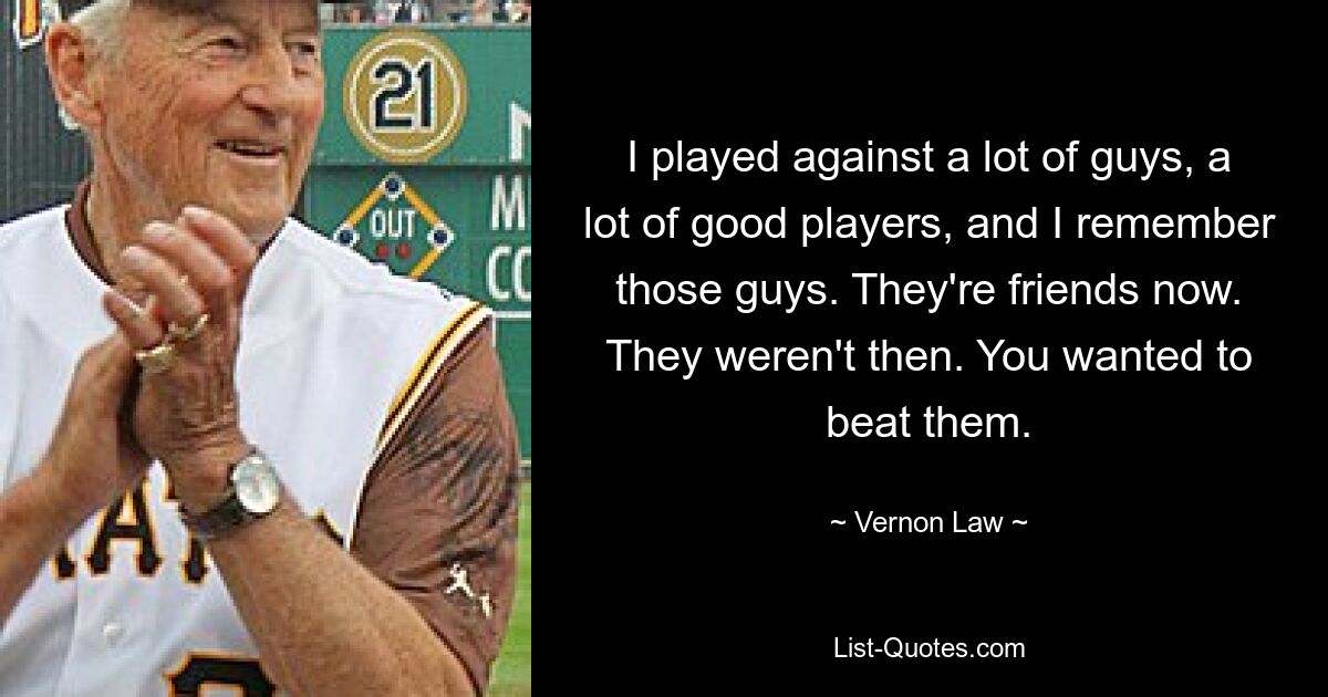 I played against a lot of guys, a lot of good players, and I remember those guys. They're friends now. They weren't then. You wanted to beat them. — © Vernon Law