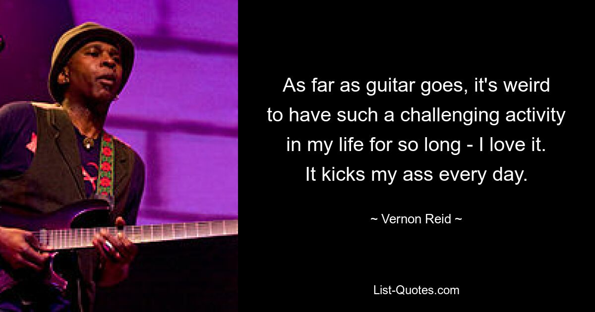 As far as guitar goes, it's weird to have such a challenging activity in my life for so long - I love it. It kicks my ass every day. — © Vernon Reid