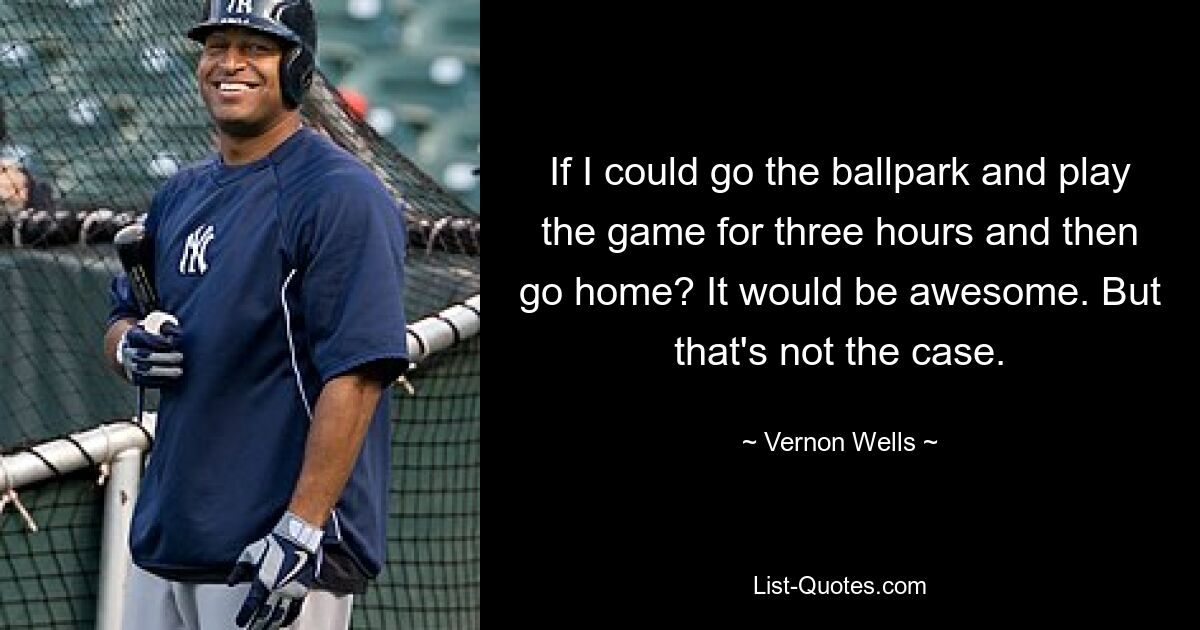 If I could go the ballpark and play the game for three hours and then go home? It would be awesome. But that's not the case. — © Vernon Wells