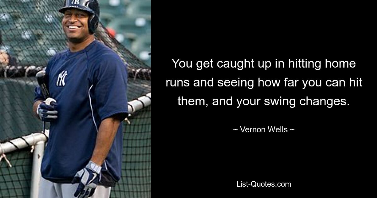 You get caught up in hitting home runs and seeing how far you can hit them, and your swing changes. — © Vernon Wells