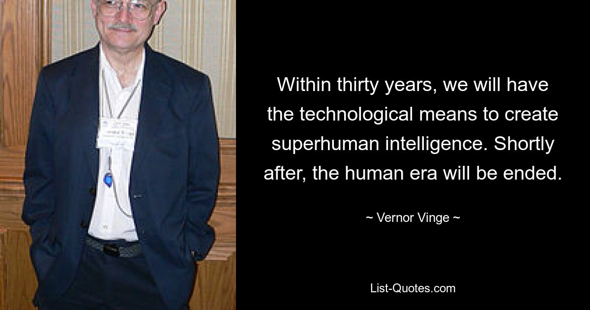 Within thirty years, we will have the technological means to create superhuman intelligence. Shortly after, the human era will be ended. — © Vernor Vinge