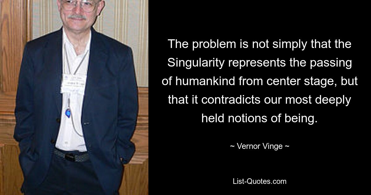 The problem is not simply that the Singularity represents the passing of humankind from center stage, but that it contradicts our most deeply held notions of being. — © Vernor Vinge