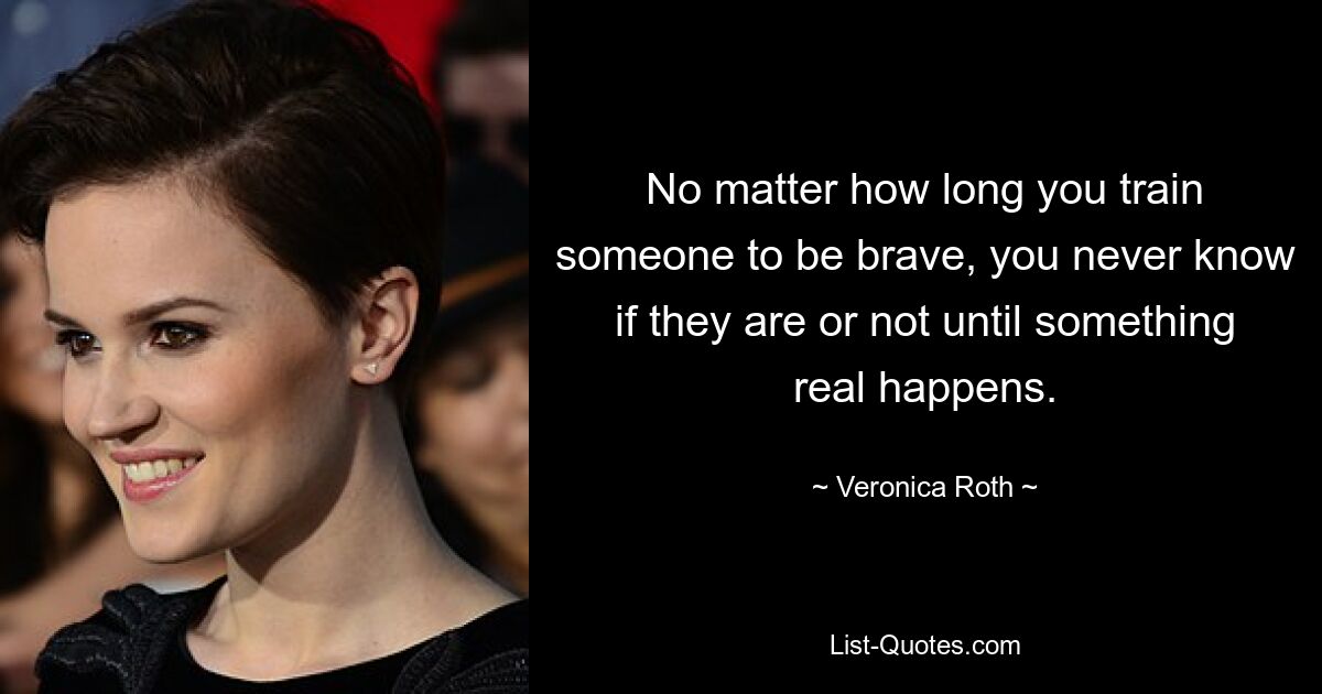 No matter how long you train someone to be brave, you never know if they are or not until something real happens. — © Veronica Roth