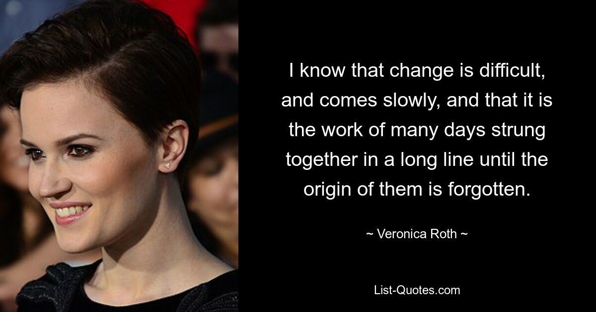 I know that change is difficult, and comes slowly, and that it is the work of many days strung together in a long line until the origin of them is forgotten. — © Veronica Roth