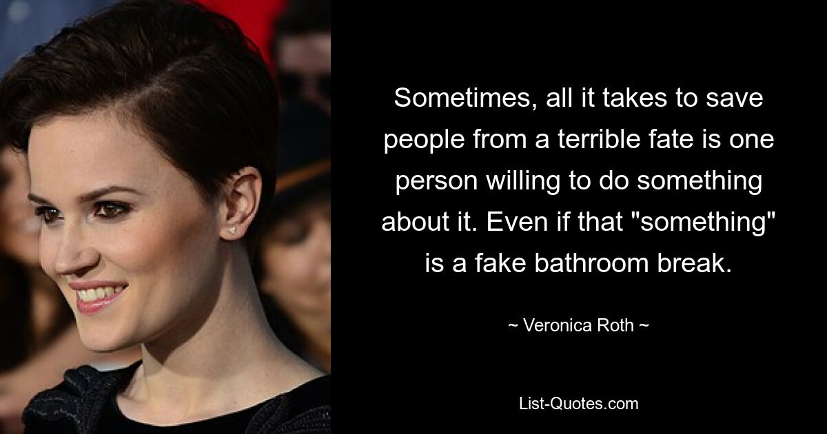 Sometimes, all it takes to save people from a terrible fate is one person willing to do something about it. Even if that "something" is a fake bathroom break. — © Veronica Roth