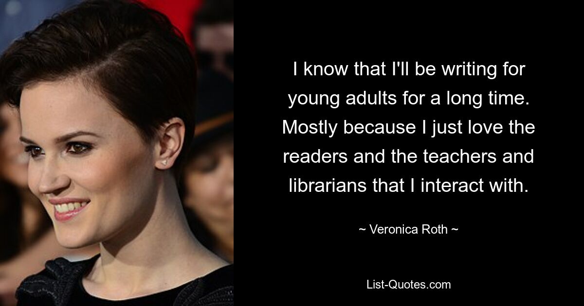 I know that I'll be writing for young adults for a long time. Mostly because I just love the readers and the teachers and librarians that I interact with. — © Veronica Roth