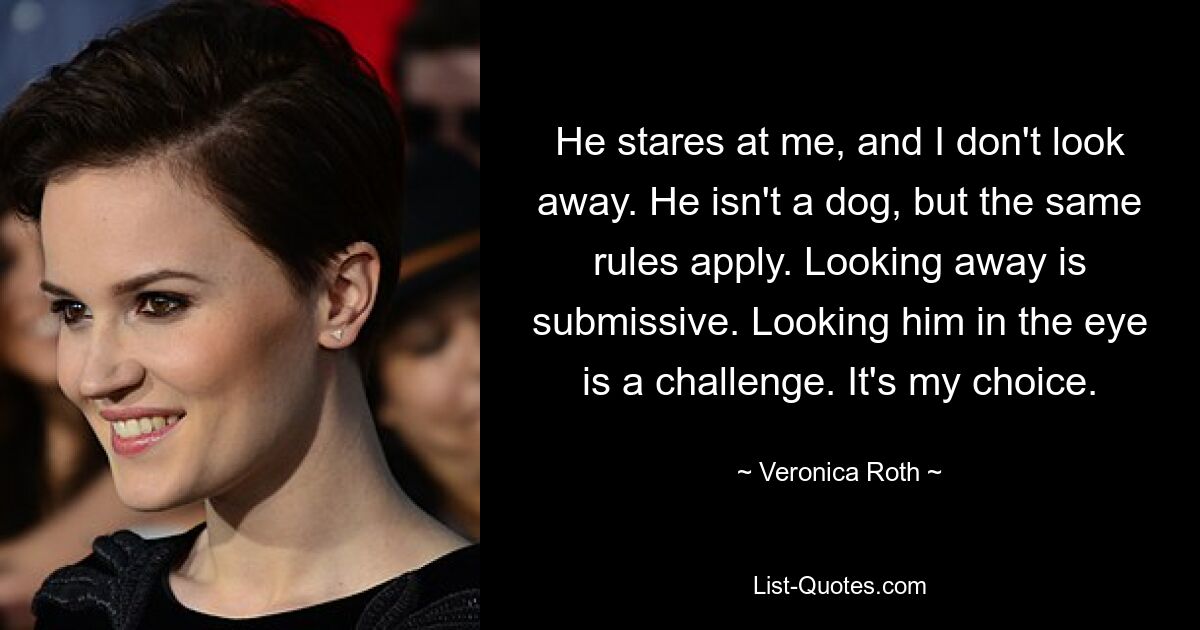 He stares at me, and I don't look away. He isn't a dog, but the same rules apply. Looking away is submissive. Looking him in the eye is a challenge. It's my choice. — © Veronica Roth