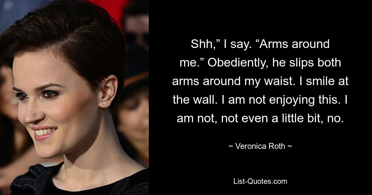 Shh,” I say. “Arms around me.” Obediently, he slips both arms around my waist. I smile at the wall. I am not enjoying this. I am not, not even a little bit, no. — © Veronica Roth