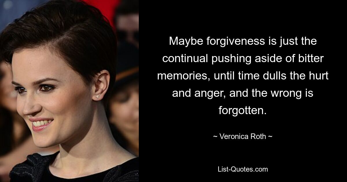 Maybe forgiveness is just the continual pushing aside of bitter memories, until time dulls the hurt and anger, and the wrong is forgotten. — © Veronica Roth