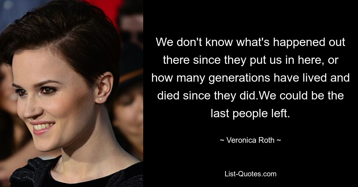 We don't know what's happened out there since they put us in here, or how many generations have lived and died since they did.We could be the last people left. — © Veronica Roth