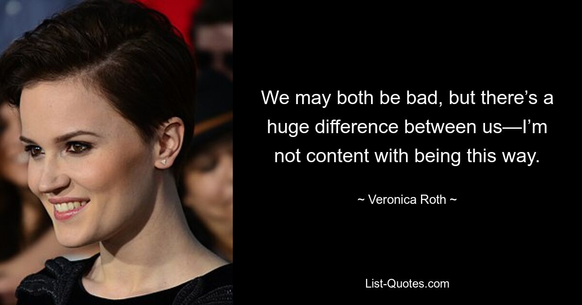 We may both be bad, but there’s a huge difference between us—I’m not content with being this way. — © Veronica Roth