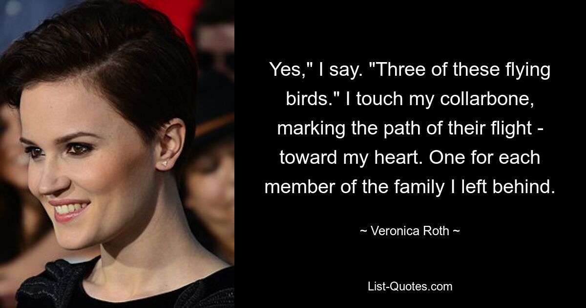 Yes," I say. "Three of these flying birds." I touch my collarbone, marking the path of their flight - toward my heart. One for each member of the family I left behind. — © Veronica Roth