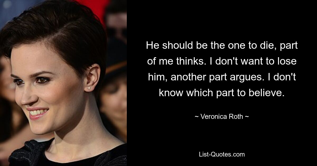 He should be the one to die, part of me thinks. I don't want to lose him, another part argues. I don't know which part to believe. — © Veronica Roth