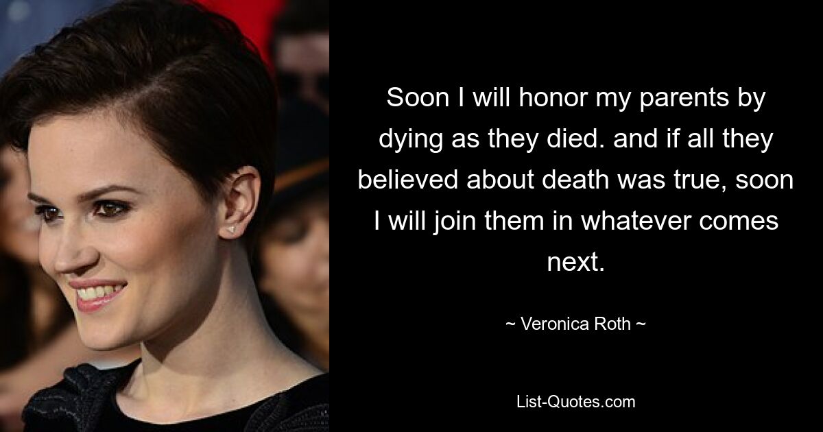 Soon I will honor my parents by dying as they died. and if all they believed about death was true, soon I will join them in whatever comes next. — © Veronica Roth