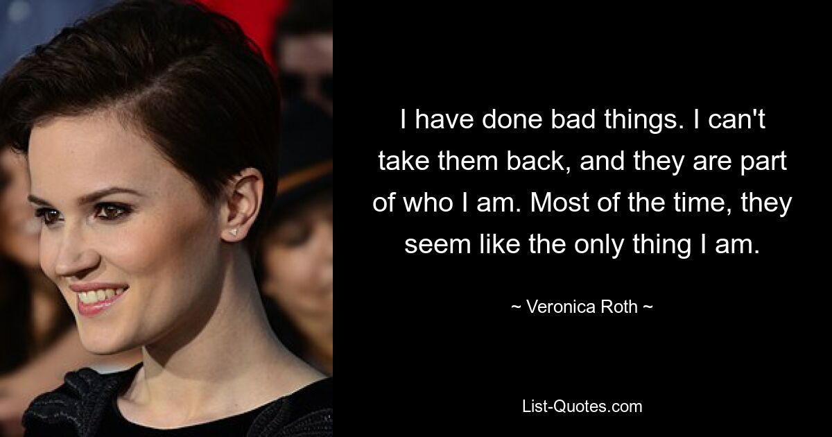 I have done bad things. I can't take them back, and they are part of who I am. Most of the time, they seem like the only thing I am. — © Veronica Roth