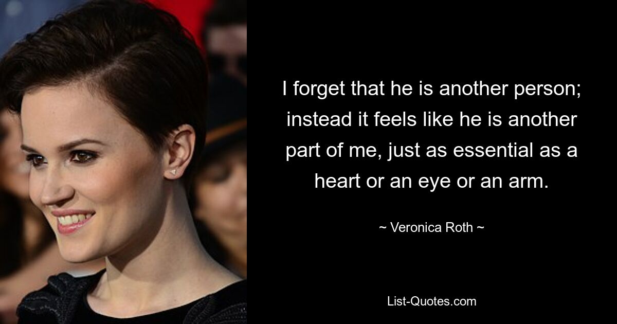 I forget that he is another person; instead it feels like he is another part of me, just as essential as a heart or an eye or an arm. — © Veronica Roth