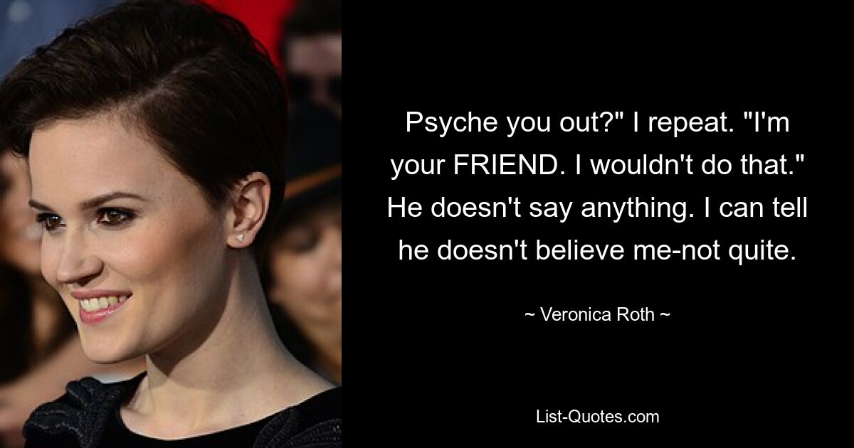 Psyche you out?" I repeat. "I'm your FRIEND. I wouldn't do that." He doesn't say anything. I can tell he doesn't believe me-not quite. — © Veronica Roth