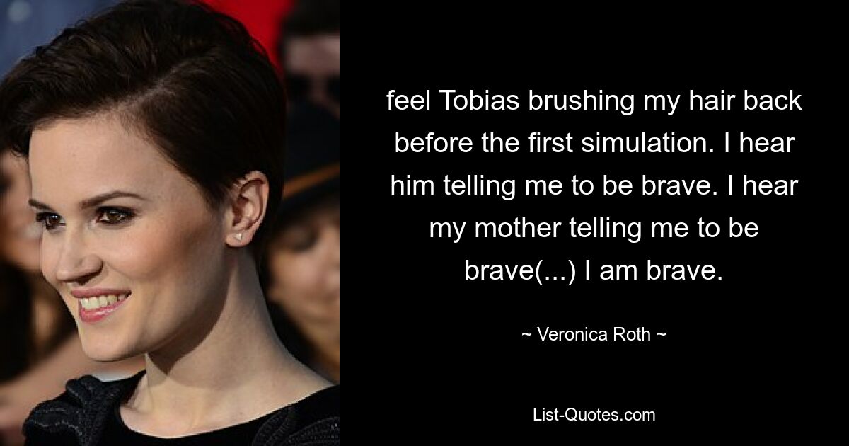 feel Tobias brushing my hair back before the first simulation. I hear him telling me to be brave. I hear my mother telling me to be brave(...) I am brave. — © Veronica Roth