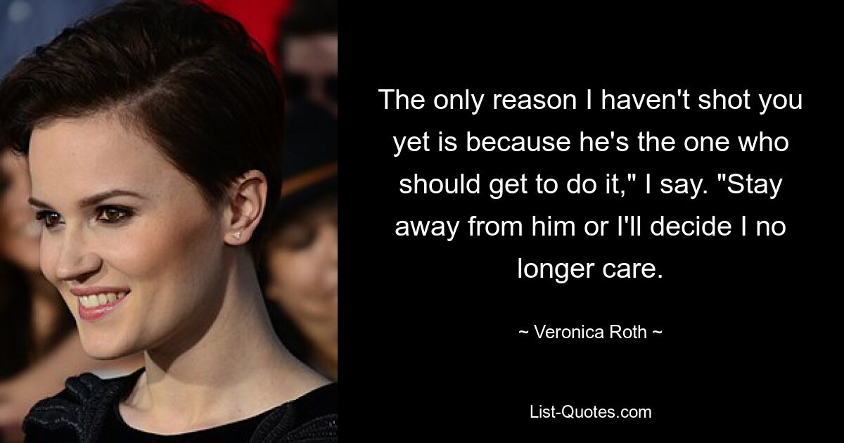 The only reason I haven't shot you yet is because he's the one who should get to do it," I say. "Stay away from him or I'll decide I no longer care. — © Veronica Roth