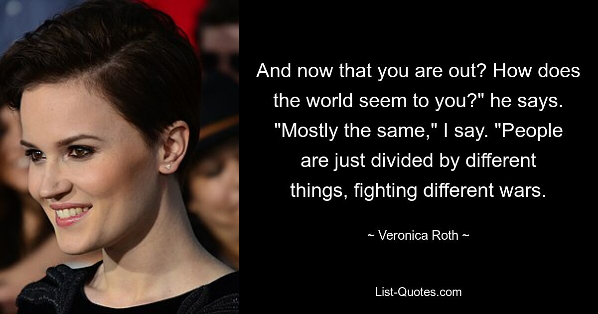 And now that you are out? How does the world seem to you?" he says. "Mostly the same," I say. "People are just divided by different things, fighting different wars. — © Veronica Roth