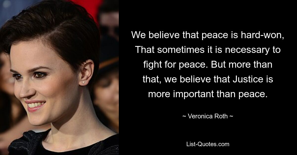 We believe that peace is hard-won, That sometimes it is necessary to fight for peace. But more than that, we believe that Justice is more important than peace. — © Veronica Roth