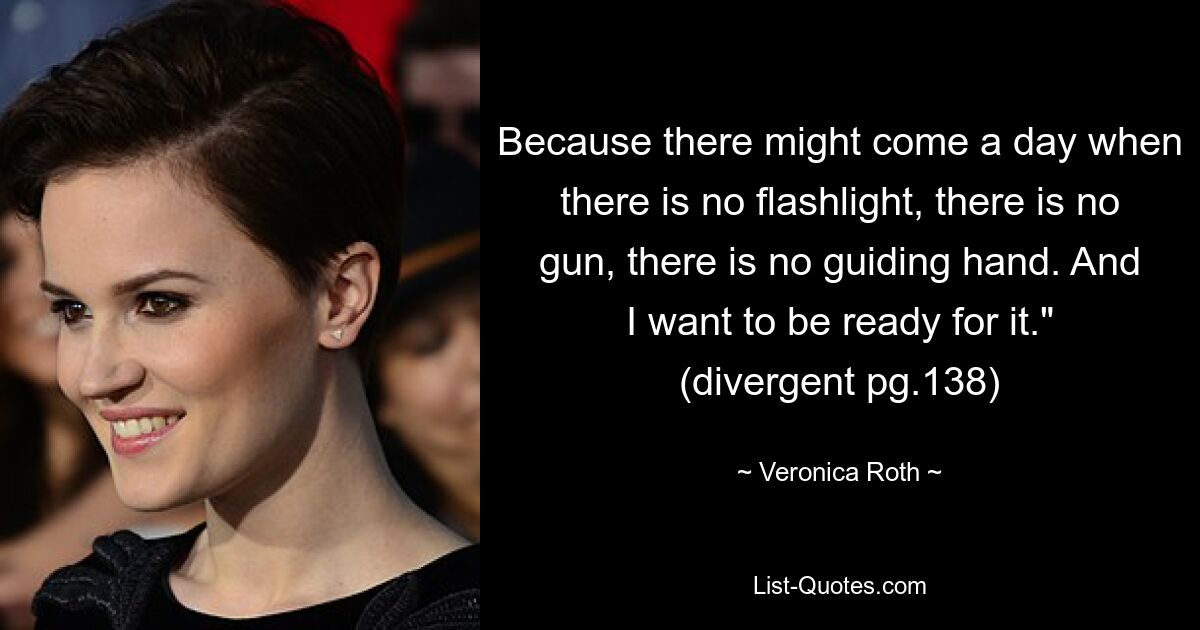 Because there might come a day when there is no flashlight, there is no gun, there is no guiding hand. And I want to be ready for it." (divergent pg.138) — © Veronica Roth