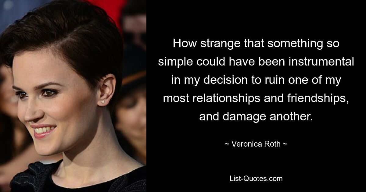 How strange that something so simple could have been instrumental in my decision to ruin one of my most relationships and friendships, and damage another. — © Veronica Roth